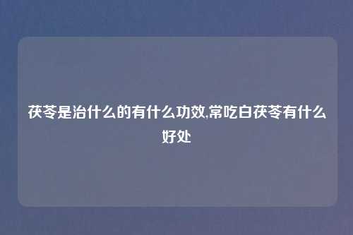 茯苓是治什么的有什么功效,常吃白茯苓有什么好处