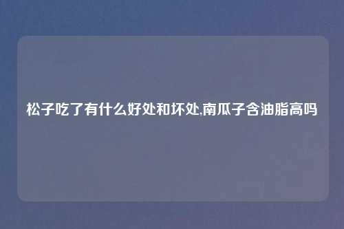 松子吃了有什么好处和坏处,南瓜子含油脂高吗