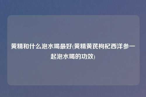 黄精和什么泡水喝最好(黄精黄芪枸杞西洋参一起泡水喝的功效)