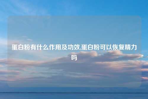 蛋白粉有什么作用及功效,蛋白粉可以恢复精力吗
