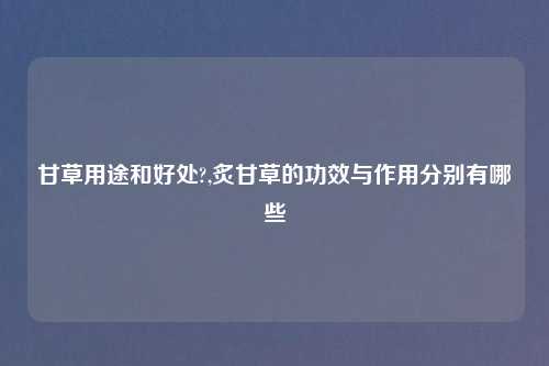 甘草用途和好处?,炙甘草的功效与作用分别有哪些