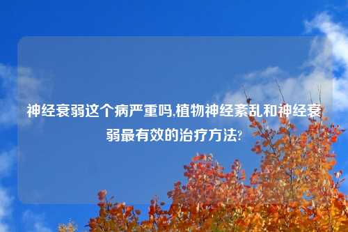 神经衰弱这个病严重吗,植物神经紊乱和神经衰弱最有效的治疗方法?