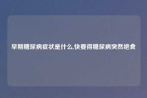 早期糖尿病症状是什么,快要得糖尿病突然绝食