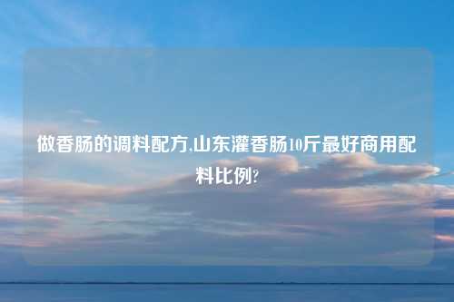 做香肠的调料配方,山东灌香肠10斤最好商用配料比例?