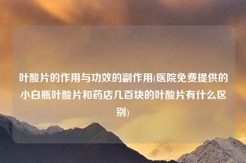 叶酸片的作用与功效的副作用(医院免费提供的小白瓶叶酸片和药店几百块的叶酸片有什么区别)