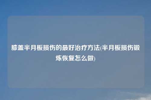 膝盖半月板损伤的最好治疗方法(半月板损伤锻炼恢复怎么做)