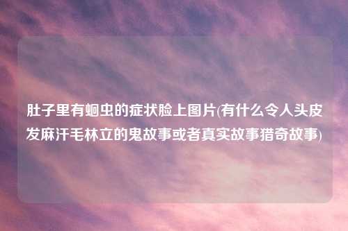 肚子里有蛔虫的症状脸上图片(有什么令人头皮发麻汗毛林立的鬼故事或者真实故事猎奇故事)