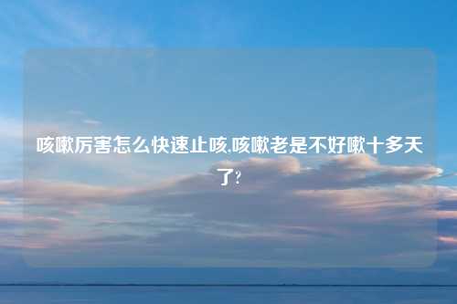 咳嗽厉害怎么快速止咳,咳嗽老是不好嗽十多天了?