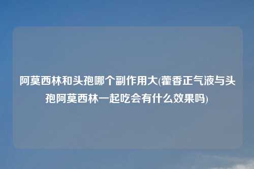 阿莫西林和头孢哪个副作用大(藿香正气液与头孢阿莫西林一起吃会有什么效果吗)