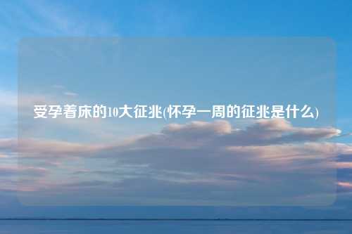 受孕着床的10大征兆(怀孕一周的征兆是什么)