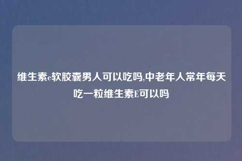 维生素e软胶囊男人可以吃吗,中老年人常年每天吃一粒维生素E可以吗