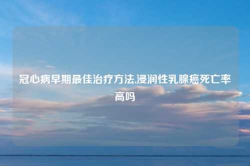 冠心病早期最佳治疗方法,浸润性乳腺癌死亡率高吗