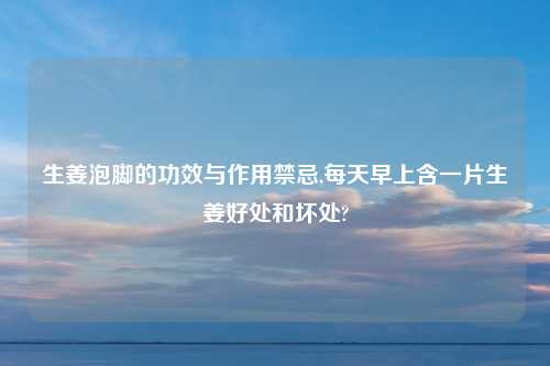 生姜泡脚的功效与作用禁忌,每天早上含一片生姜好处和坏处?