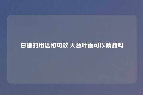 白醋的用途和功效,大葱叶面可以喷醋吗