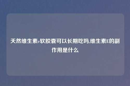 天然维生素e软胶囊可以长期吃吗,维生素E的副作用是什么