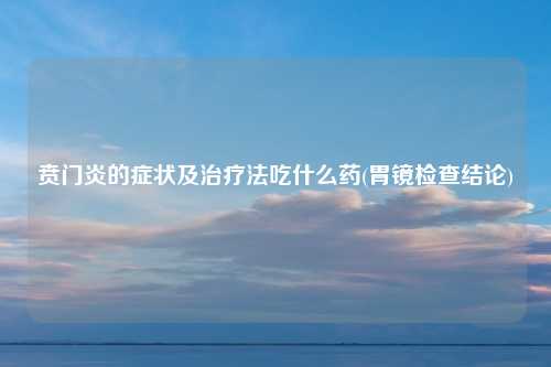 贲门炎的症状及治疗法吃什么药(胃镜检查结论)
