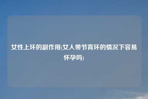 女性上环的副作用(女人带节育环的情况下容易怀孕吗)