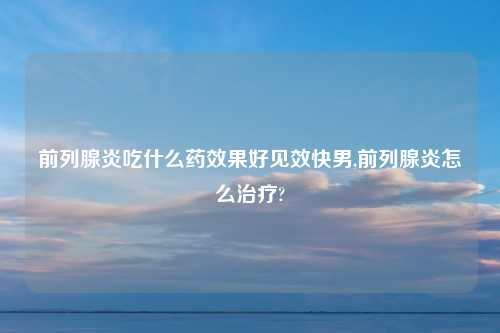 前列腺炎吃什么药效果好见效快男,前列腺炎怎么治疗?