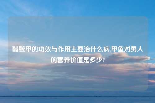 醋鳖甲的功效与作用主要治什么病,甲鱼对男人的营养价值是多少?