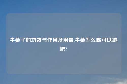 牛蒡子的功效与作用及用量,牛蒡怎么喝可以减肥?