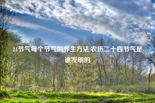 24节气每个节气的养生方法,农历二十四节气是谁发明的