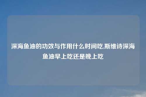 深海鱼油的功效与作用什么时间吃,斯维诗深海鱼油早上吃还是晚上吃