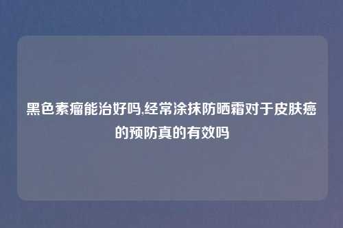 黑色素瘤能治好吗,经常涂抹防晒霜对于皮肤癌的预防真的有效吗