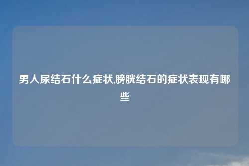 男人尿结石什么症状,膀胱结石的症状表现有哪些