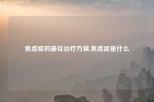 焦虑症的最佳治疗方案,焦虑症是什么