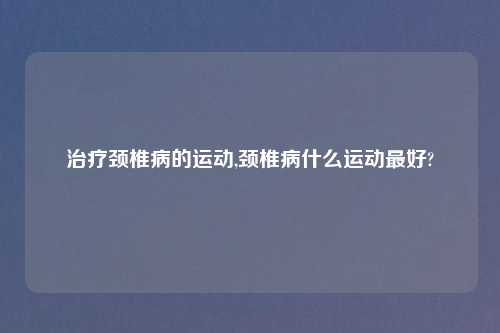 治疗颈椎病的运动,颈椎病什么运动最好?
