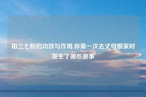 田三七粉的功效与作用,你第一次去丈母娘家时发生了哪些趣事