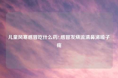 儿童风寒感冒吃什么药?,感冒发烧流清鼻涕嗓子疼