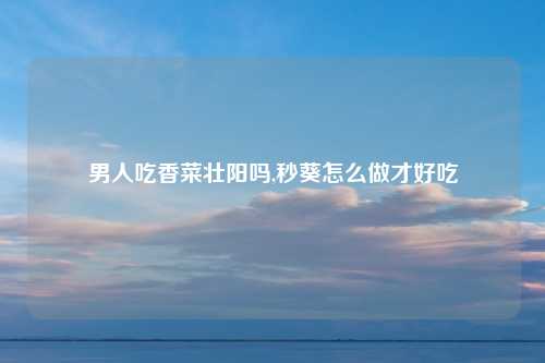 男人吃香菜壮阳吗,秒葵怎么做才好吃