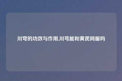 川穹的功效与作用,川芎能和黄芪同服吗