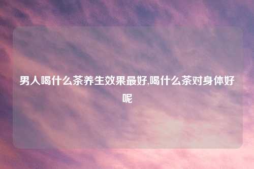 男人喝什么茶养生效果最好,喝什么茶对身体好呢