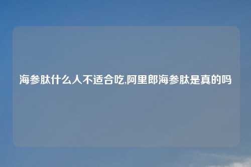 海参肽什么人不适合吃,阿里郎海参肽是真的吗