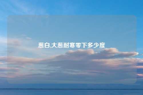 葱白,大葱耐寒零下多少度