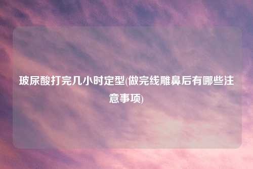 玻尿酸打完几小时定型(做完线雕鼻后有哪些注意事项)