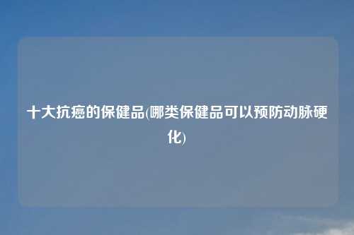 十大抗癌的保健品(哪类保健品可以预防动脉硬化)