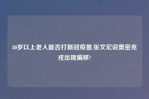80岁以上老人能否打新冠疫苗,张文宏说奥密克戎出现偏移?