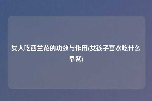 女人吃西兰花的功效与作用(女孩子喜欢吃什么早餐)