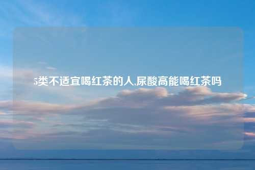 5类不适宜喝红茶的人,尿酸高能喝红茶吗