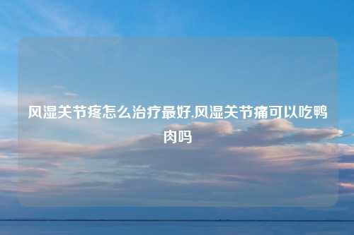 风湿关节疼怎么治疗最好,风湿关节痛可以吃鸭肉吗