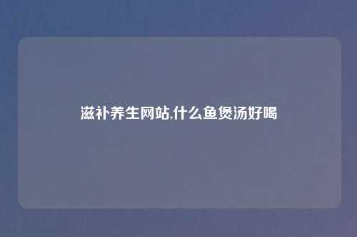 滋补养生网站,什么鱼煲汤好喝