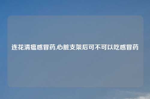 连花清瘟感冒药,心脏支架后可不可以吃感冒药