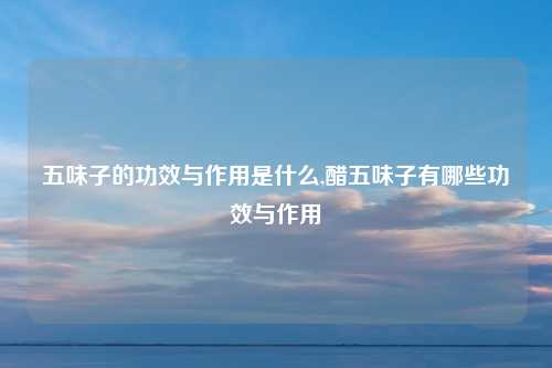 五味子的功效与作用是什么,醋五味子有哪些功效与作用