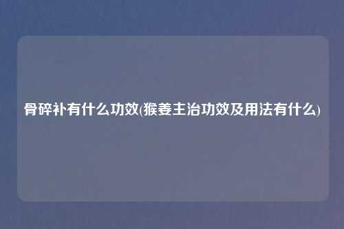 骨碎补有什么功效(猴姜主治功效及用法有什么)
