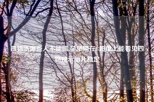 四物汤哪些人不能喝,孕早期在B超单上能看见四物预示胎儿稳定