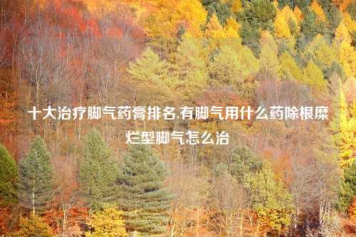十大治疗脚气药膏排名,有脚气用什么药除根糜烂型脚气怎么治