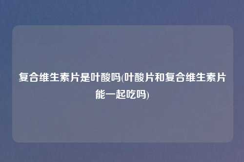 复合维生素片是叶酸吗(叶酸片和复合维生素片能一起吃吗)